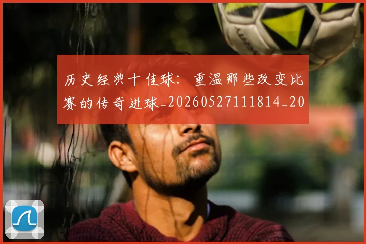 历史经典十佳球:重温那些改变比赛的传奇进球_20260527111814_20260609132455