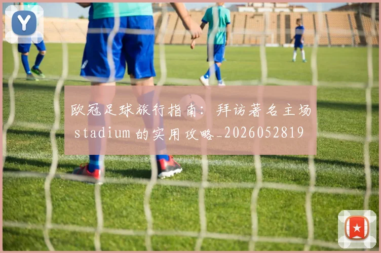 欧冠足球旅行指南:拜访著名主场 stadium 的实用攻略_20260528193350_20260610170005