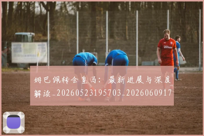 姆巴佩转会皇马:最新进展与深度解读_20260523195703_20260609171826