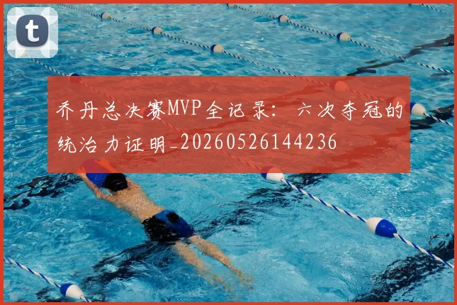 乔丹总决赛MVP全记录:六次夺冠的统治力证明_20260526144236