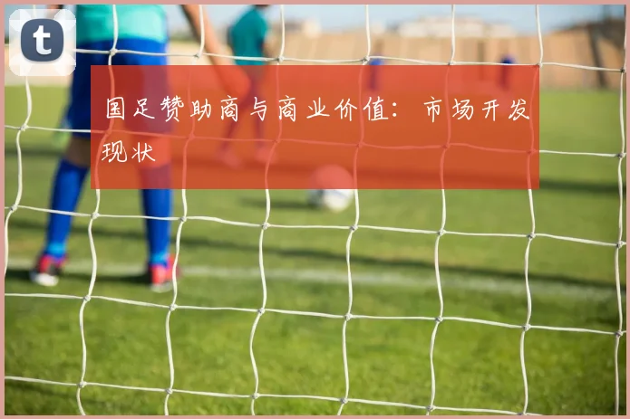 国足赞助商与商业价值：市场开发现状