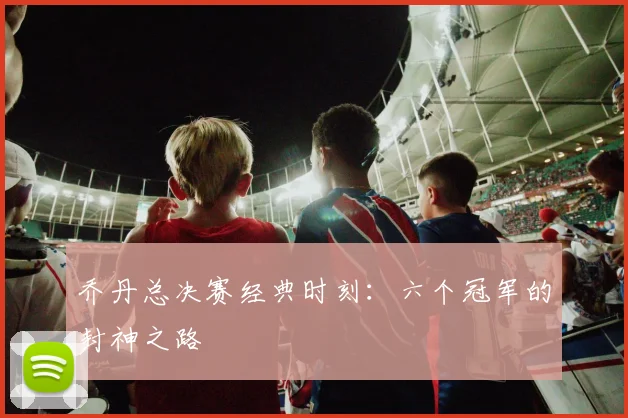 乔丹总决赛经典时刻：六个冠军的封神之路