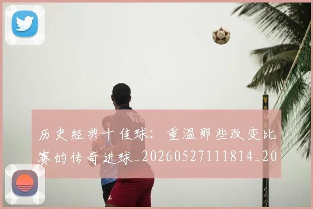 历史经典十佳球:重温那些改变比赛的传奇进球_20260527111814_20260609132455