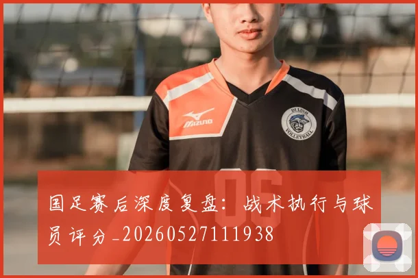 国足赛后深度复盘：战术执行与球员评分_20260527111938
