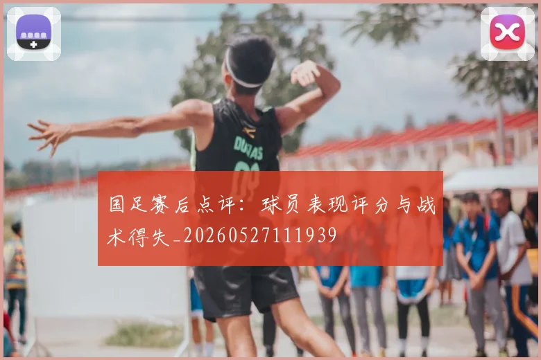 国足赛后点评：球员表现评分与战术得失_20260527111939