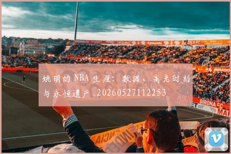 姚明的 NBA 生涯：数据、高光时刻与永恒遗产_20260527112253
